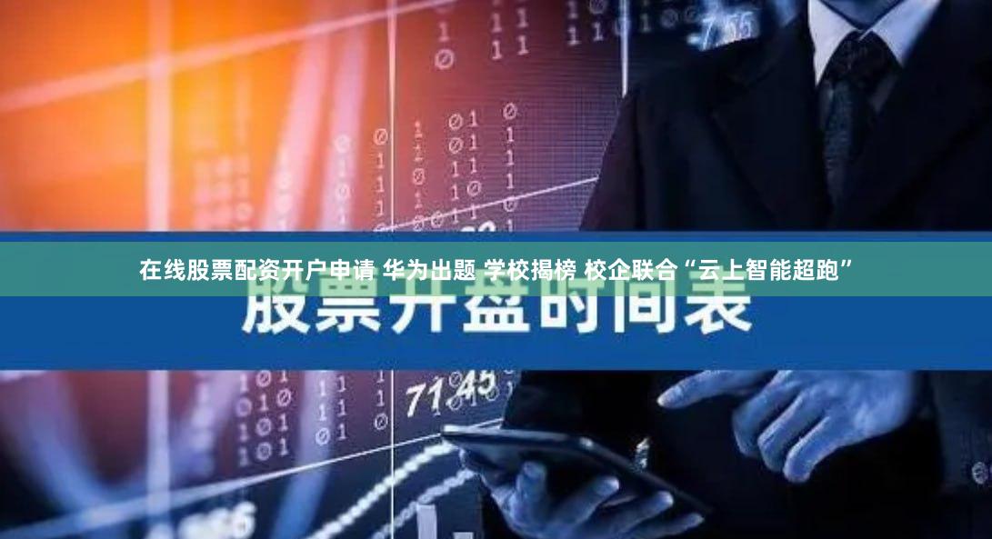 在线股票配资开户申请 华为出题 学校揭榜 校企联合“云上智能超跑”